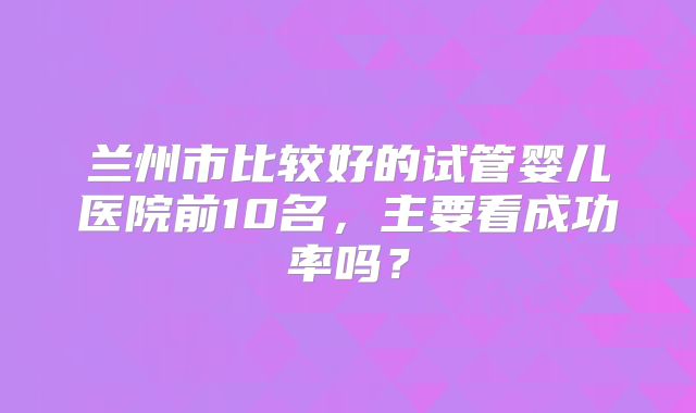 兰州市比较好的试管婴儿医院前10名，主要看成功率吗？