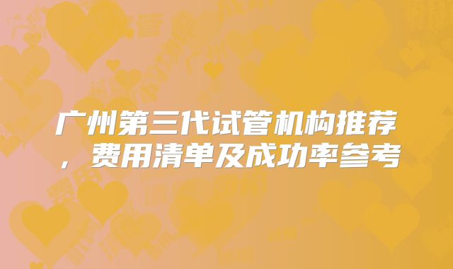 广州第三代试管机构推荐，费用清单及成功率参考