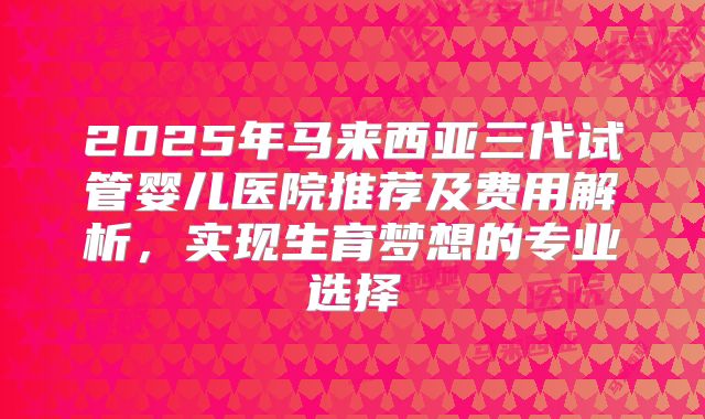 2025年马来西亚三代试管婴儿医院推荐及费用解析，实现生育梦想的专业选择
