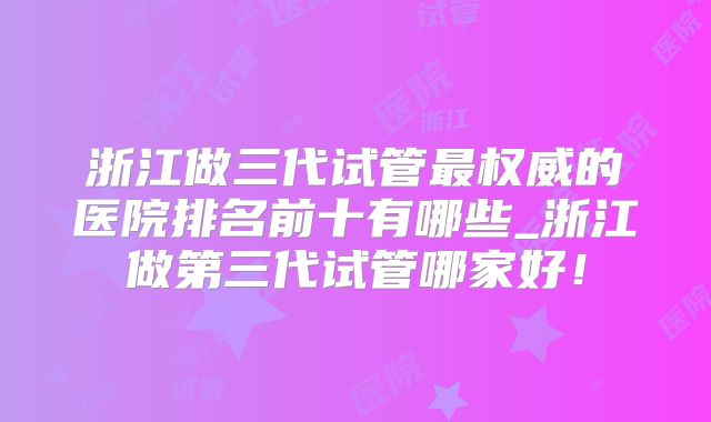 浙江做三代试管最权威的医院排名前十有哪些_浙江做第三代试管哪家好！