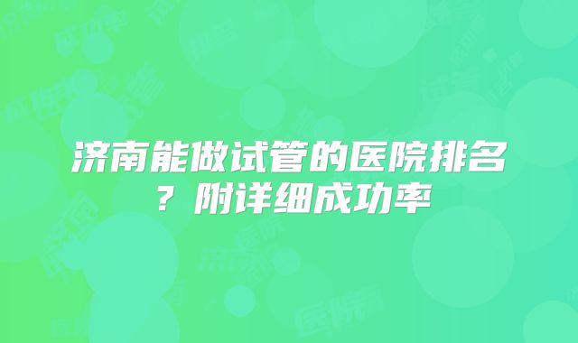 济南能做试管的医院排名？附详细成功率