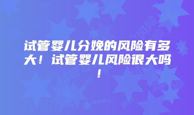 试管婴儿分娩的风险有多大!试管婴儿风险很大吗!