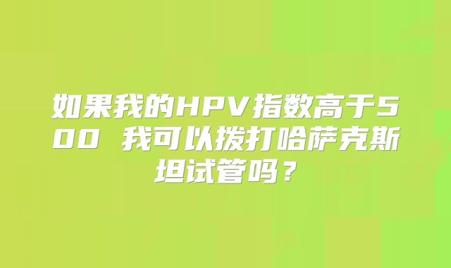 如果我的HPV指数高于500 我可以拨打哈萨克斯坦试管吗？