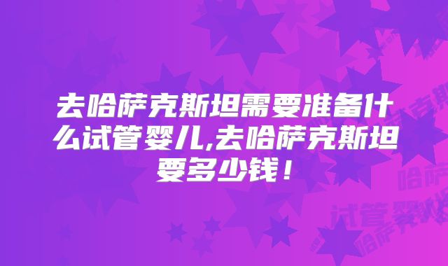 去哈萨克斯坦需要准备什么试管婴儿,去哈萨克斯坦要多少钱！