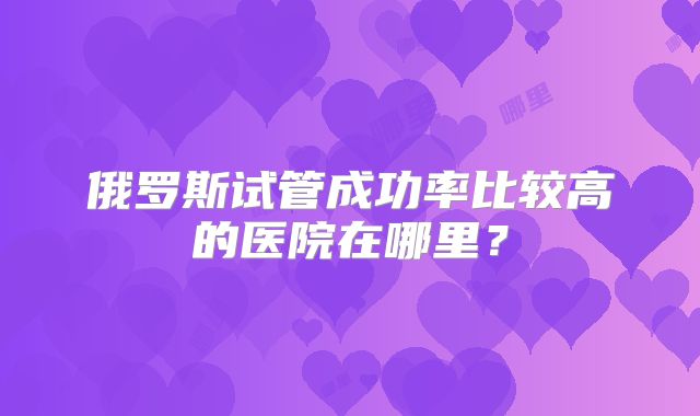 俄罗斯试管成功率比较高的医院在哪里?
