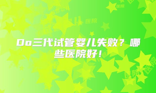 Do三代试管婴儿失败?哪些医院好!