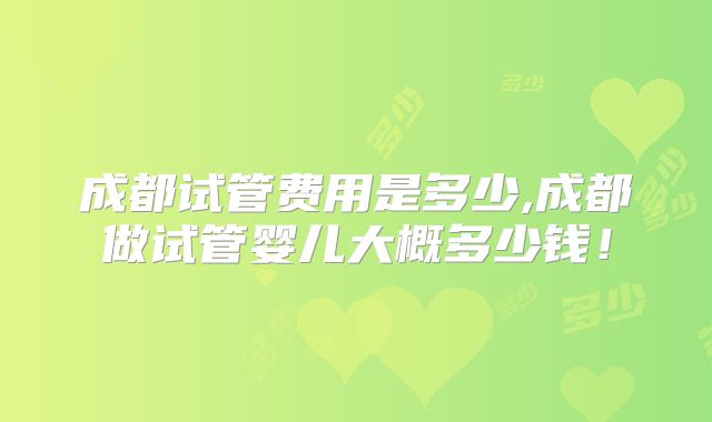 成都试管费用是多少,成都做试管婴儿大概多少钱!