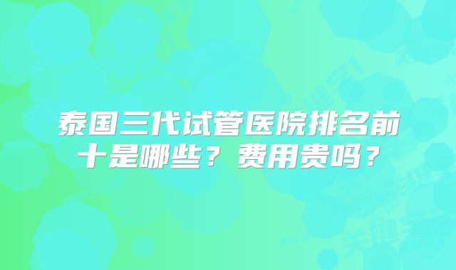 泰国三代试管医院排名前十是哪些？费用贵吗？