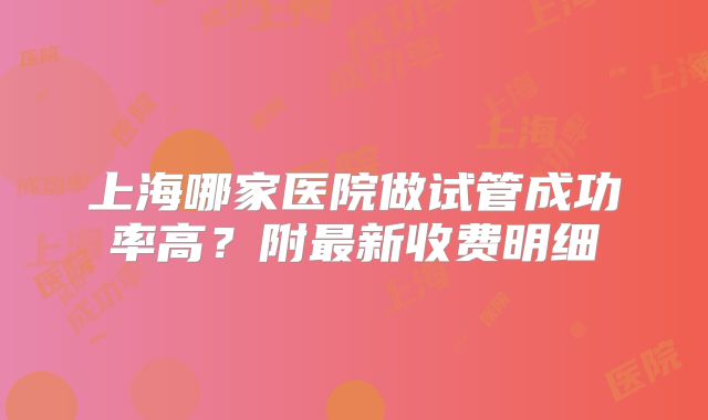 上海哪家医院做试管成功率高?附最新收费明细