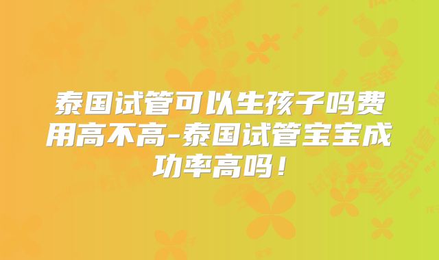 泰国试管可以生孩子吗费用高不高-泰国试管宝宝成功率高吗！