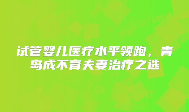 试管婴儿医疗水平领跑，青岛成不育夫妻治疗之选