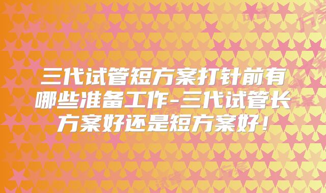 三代试管短方案打针前有哪些准备工作-三代试管长方案好还是短方案好!