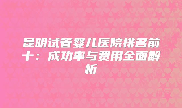 昆明试管婴儿医院排名前十：成功率与费用全面解析