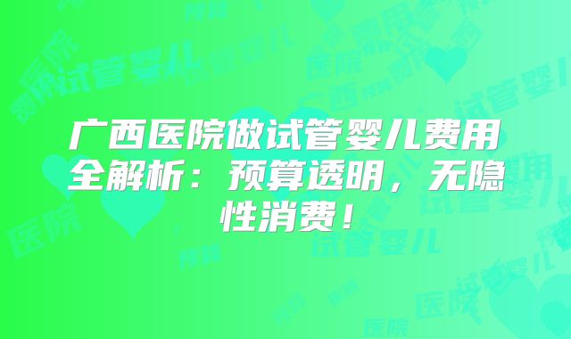 广西医院做试管婴儿费用全解析:预算透明,无隐性消费!