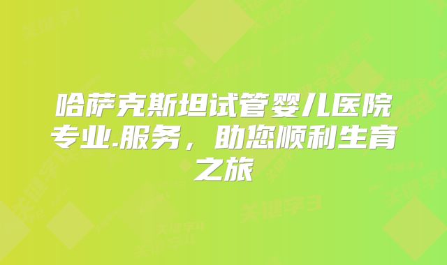 哈萨克斯坦试管婴儿医院专业.服务，助您顺利生育之旅