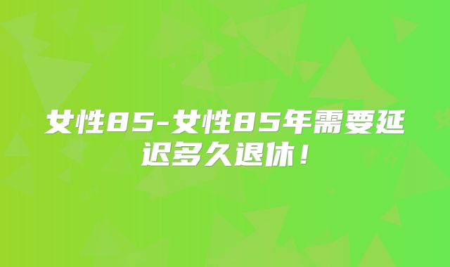女性85-女性85年需要延迟多久退休！