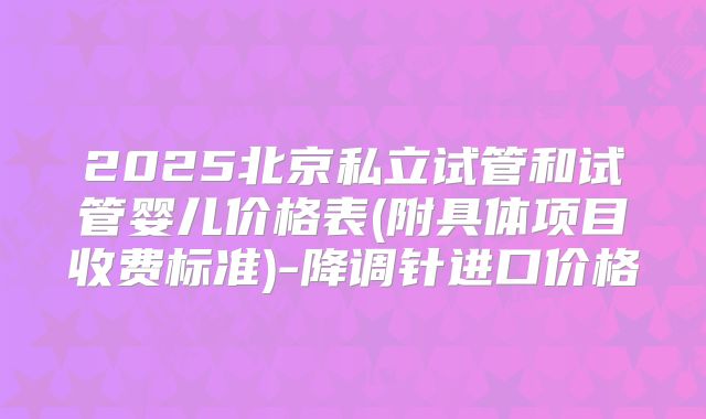 2025北京私立试管和试管婴儿价格表(附具体项目收费标准)-降调针进口价格