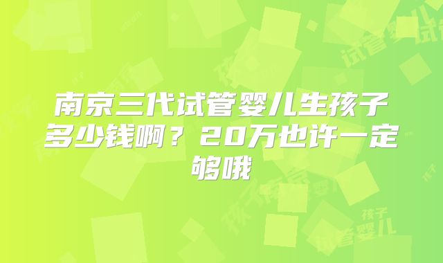 南京三代试管婴儿生孩子多少钱啊?20万也许一定够哦