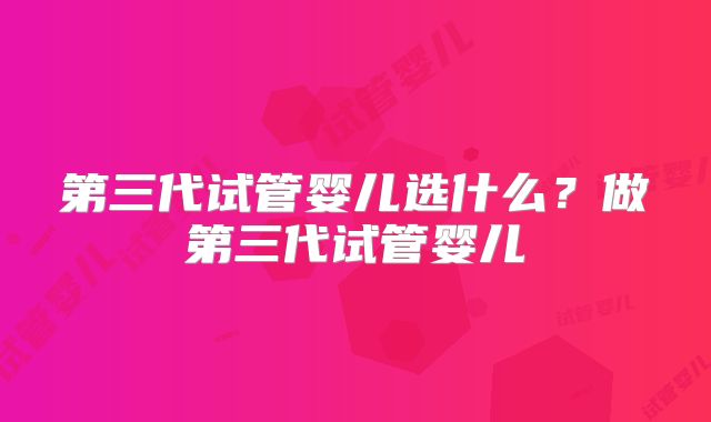 第三代试管婴儿选什么?做第三代试管婴儿