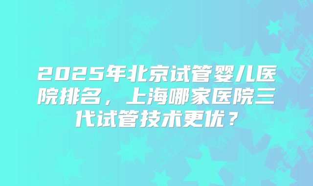 2025年北京试管婴儿医院排名，上海哪家医院三代试管技术更优？