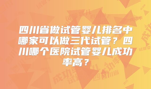 四川省做试管婴儿排名中哪家可以做三代试管？四川哪个医院试管婴儿成功率高？