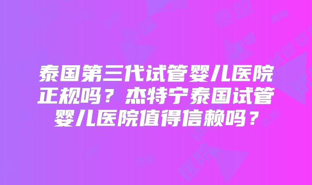 泰国第三代试管婴儿医院正规吗？杰特宁泰国试管婴儿医院值得信赖吗？