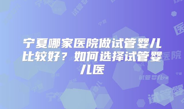 宁夏哪家医院做试管婴儿比较好？如何选择试管婴儿医