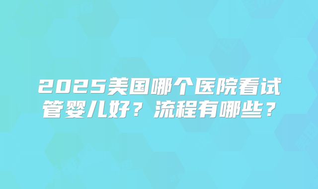 2025美国哪个医院看试管婴儿好？流程有哪些？