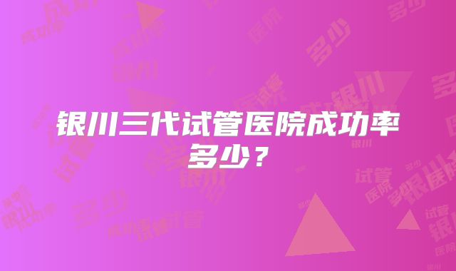 银川三代试管医院成功率多少?