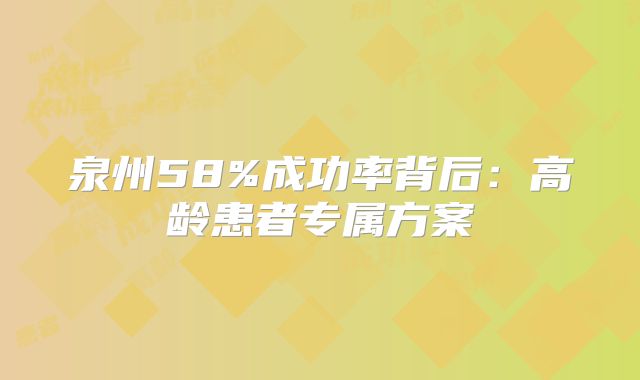 泉州58%成功率背后:高龄患者专属方案