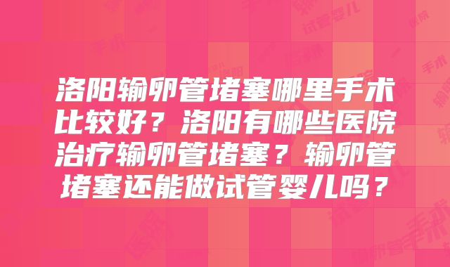 洛阳输卵管堵塞哪里手术比较好？洛阳有哪些医院治疗输卵管堵塞？输卵管堵塞还能做试管婴儿吗？