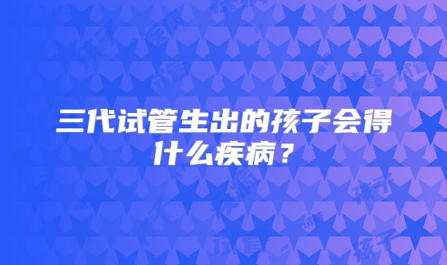 三代试管生出的孩子会得什么疾病？