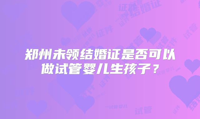 郑州未领结婚证是否可以做试管婴儿生孩子？
