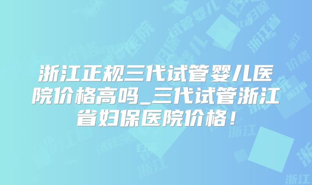 浙江正规三代试管婴儿医院价格高吗_三代试管浙江省妇保医院价格!
