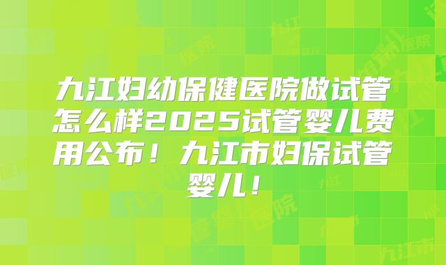 九江妇幼保健医院做试管怎么样2025试管婴儿费用公布！九江市妇保试管婴儿！