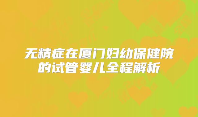 无精症在厦门妇幼保健院的试管婴儿全程解析