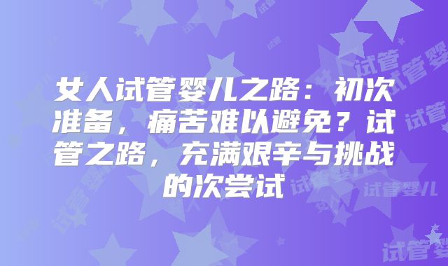 女人试管婴儿之路：初次准备，痛苦难以避免？试管之路，充满艰辛与挑战的次尝试