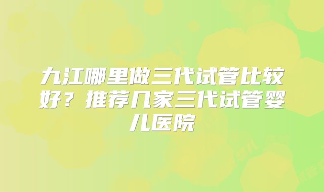 九江哪里做三代试管比较好？推荐几家三代试管婴儿医院