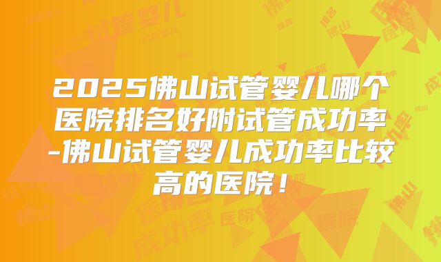 2025佛山试管婴儿哪个医院排名好附试管成功率-佛山试管婴儿成功率比较高的医院！