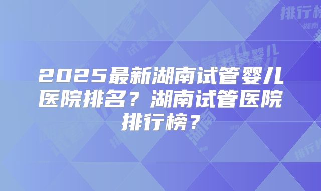 2025最新湖南试管婴儿医院排名?湖南试管医院排行榜?