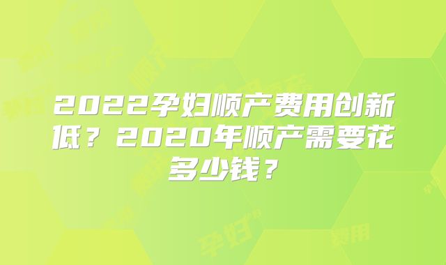 2022孕妇顺产费用创新低?2020年顺产需要花多少钱?