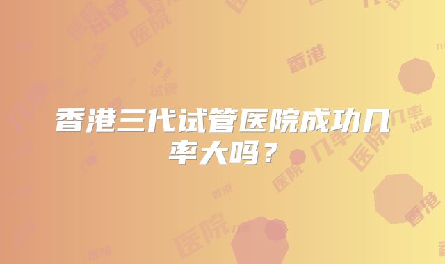 香港三代试管医院成功几率大吗?