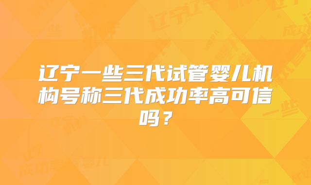 辽宁一些三代试管婴儿机构号称三代成功率高可信吗？
