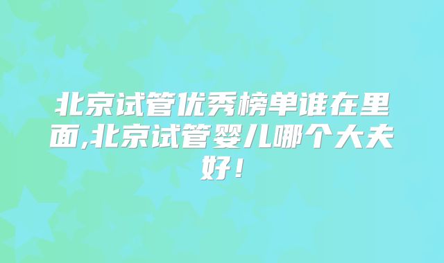 北京试管优秀榜单谁在里面,北京试管婴儿哪个大夫好!