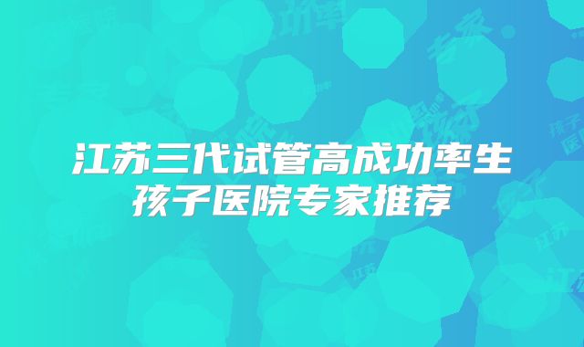 江苏三代试管高成功率生孩子医院专家推荐