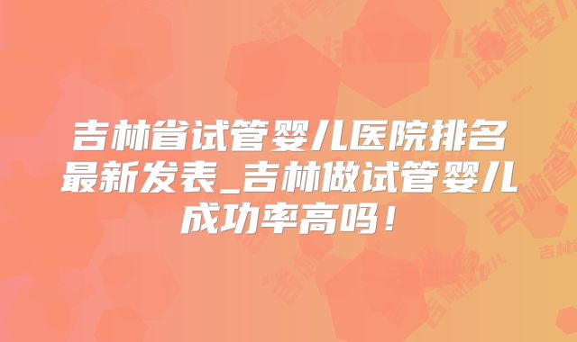 吉林省试管婴儿医院排名最新发表_吉林做试管婴儿成功率高吗!
