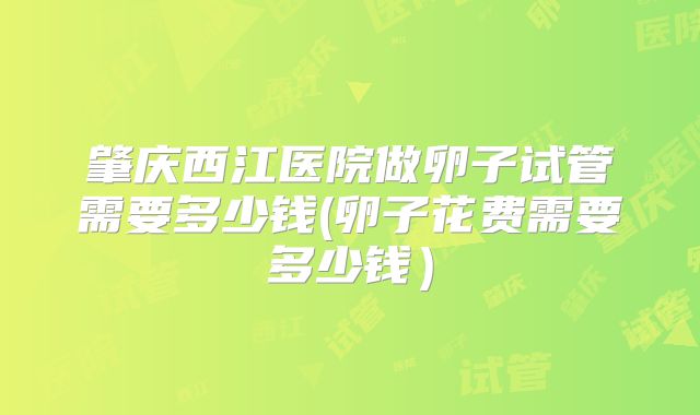 肇庆西江医院做卵子试管需要多少钱(卵子花费需要多少钱）