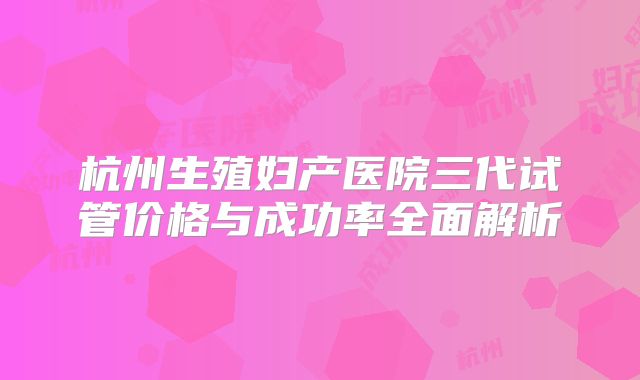 杭州生殖妇产医院三代试管价格与成功率全面解析