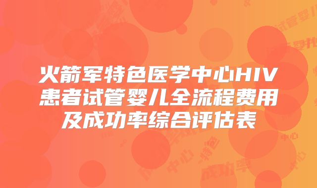 火箭军特色医学中心HIV患者试管婴儿全流程费用及成功率综合评估表