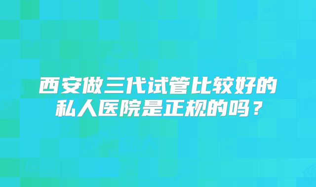 西安做三代试管比较好的私人医院是正规的吗?